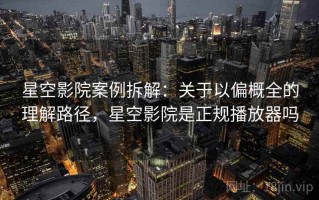 星空影院案例拆解：关于以偏概全的理解路径，星空影院是正规播放器吗