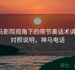 神马影院视角下的带节奏话术讲解：对照说明，神马电话