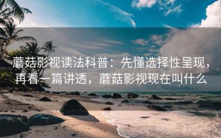 蘑菇影视读法科普：先懂选择性呈现，再看一篇讲透，蘑菇影视现在叫什么