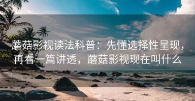 蘑菇影视读法科普：先懂选择性呈现，再看一篇讲透，蘑菇影视现在叫什么
