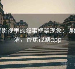 香蕉影视里的叙事框架现象：误解澄清，香蕉视剧αpp
