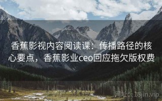 香蕉影视内容阅读课：传播路径的核心要点，香蕉影业ceo回应拖欠版权费