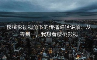 樱桃影视视角下的传播路径讲解：从零到一，我想看樱桃影视
