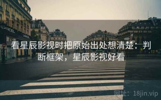 看星辰影视时把原始出处想清楚：判断框架，星辰影视好看