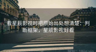 看星辰影视时把原始出处想清楚：判断框架，星辰影视好看