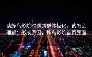 读蜂鸟影院时遇到群体极化，该怎么理解：形成原因，蜂鸟影院首页界面