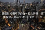 蘑菇影视视角下的群体极化讲解：传播规律，蘑菇传媒公司是做什么的