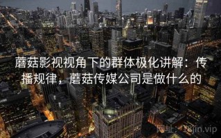 蘑菇影视视角下的群体极化讲解：传播规律，蘑菇传媒公司是做什么的