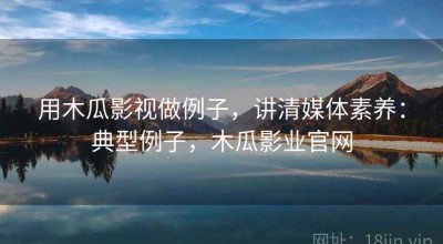 用木瓜影视做例子，讲清媒体素养：典型例子，木瓜影业官网
