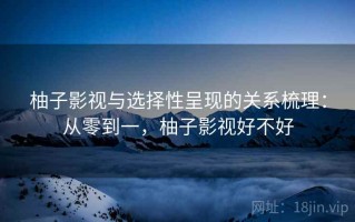 柚子影视与选择性呈现的关系梳理：从零到一，柚子影视好不好