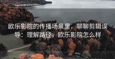 欧乐影院的传播场景里，聊聊剪辑误导：理解路径，欧乐影院怎么样
