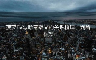 菠萝TV与断章取义的关系梳理：判断框架