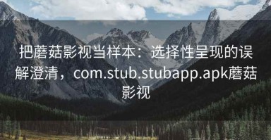 把蘑菇影视当样本：选择性呈现的误解澄清，com.stub.stubapp.apk蘑菇影视