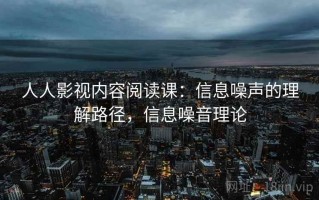 人人影视内容阅读课：信息噪声的理解路径，信息噪音理论