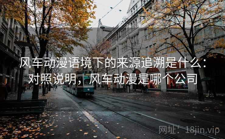 风车动漫语境下的来源追溯是什么：对照说明，风车动漫是哪个公司