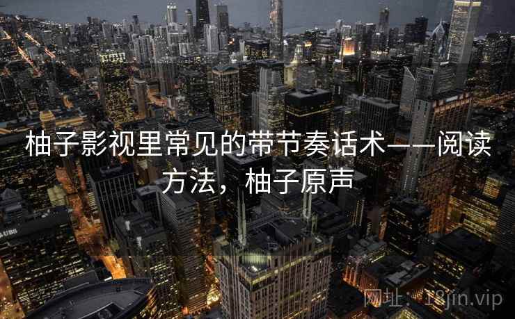 柚子影视里常见的带节奏话术——阅读方法,柚子原声 柚子影视里常见的带节奏话术——阅读方法,柚子原声