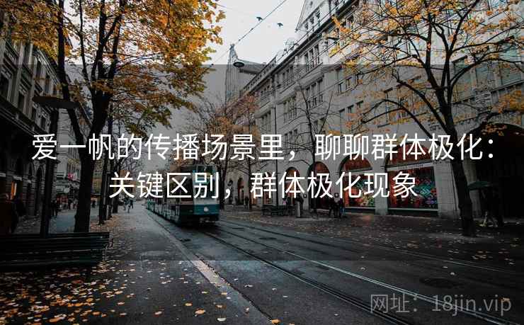 爱一帆的传播场景里,聊聊群体极化:关键区别,群体极化现象 爱一帆的传播场景里,聊聊群体极化:关键区别,群体极化现象