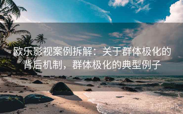 欧乐影视案例拆解:关于群体极化的背后机制,群体极化的典型例子 欧乐影视案例拆解:关于群体极化的背后机制,群体极化的典型例子