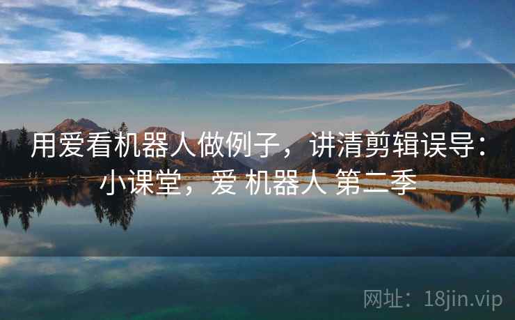 用爱看机器人做例子，讲清剪辑误导：小课堂，爱 机器人 第二季