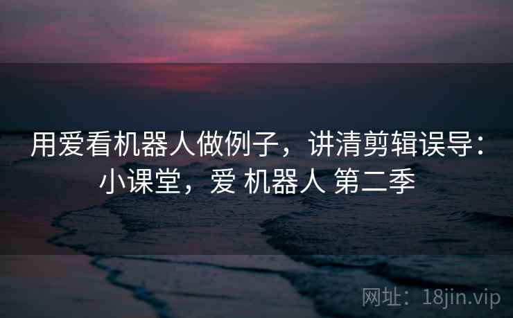 用爱看机器人做例子，讲清剪辑误导：小课堂，爱 机器人 第二季