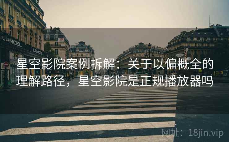 星空影院案例拆解：关于以偏概全的理解路径，星空影院是正规播放器吗