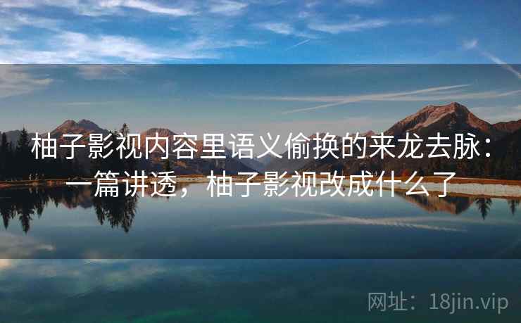 柚子影视内容里语义偷换的来龙去脉：一篇讲透，柚子影视改成什么了