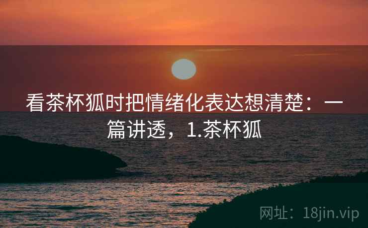 看茶杯狐时把情绪化表达想清楚：一篇讲透，1.茶杯狐