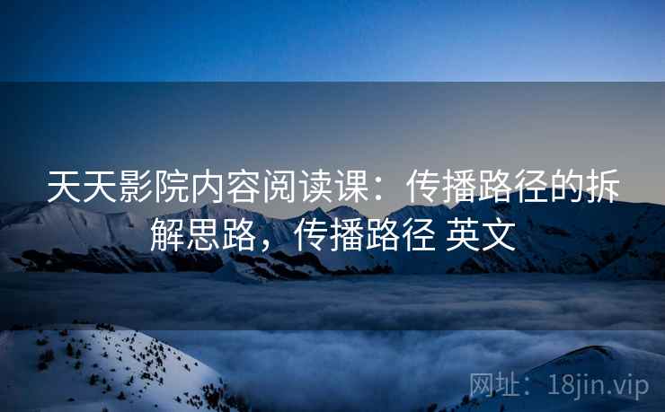 天天影院内容阅读课：传播路径的拆解思路，传播路径 英文