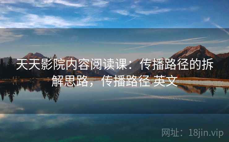 天天影院内容阅读课：传播路径的拆解思路，传播路径 英文