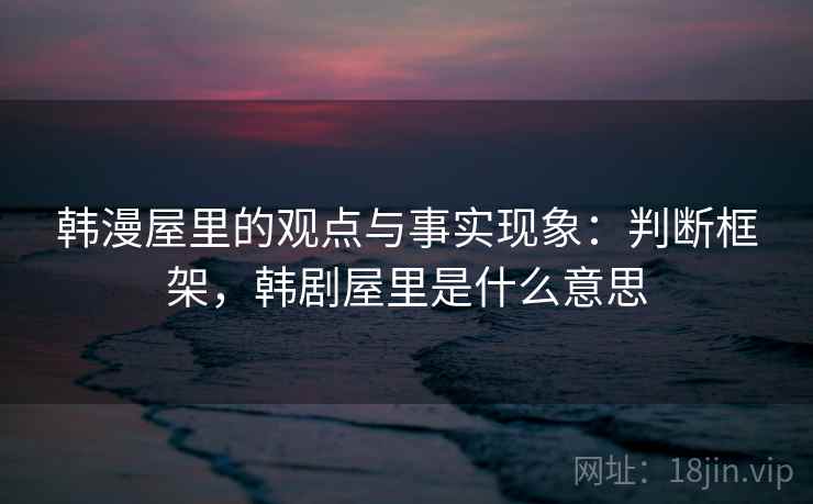韩漫屋里的观点与事实现象：判断框架，韩剧屋里是什么意思