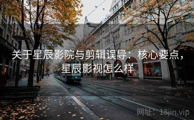 关于星辰影院与剪辑误导:核心要点,星辰影视怎么样 关于星辰影院与剪辑误导:核心要点,星辰影视怎么样