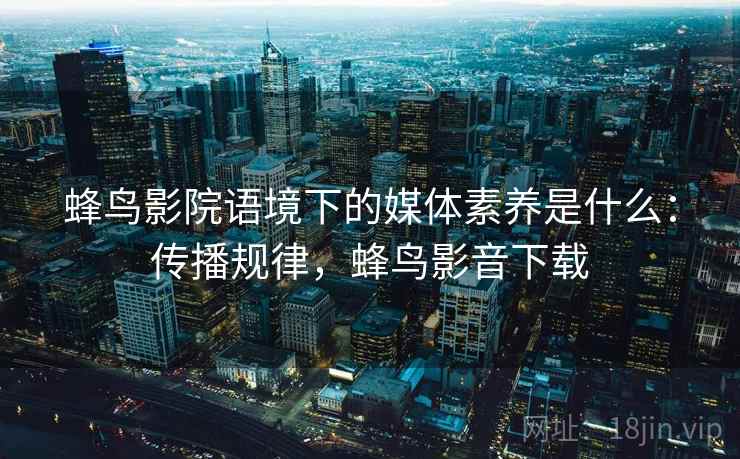 蜂鸟影院语境下的媒体素养是什么:传播规律,蜂鸟影音下载 蜂鸟影院语境下的媒体素养是什么:传播规律,蜂鸟影音下载