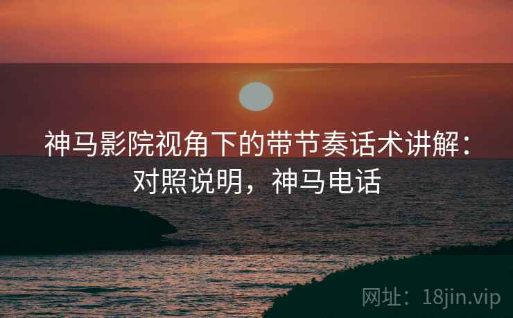 神马影院视角下的带节奏话术讲解：对照说明，神马电话