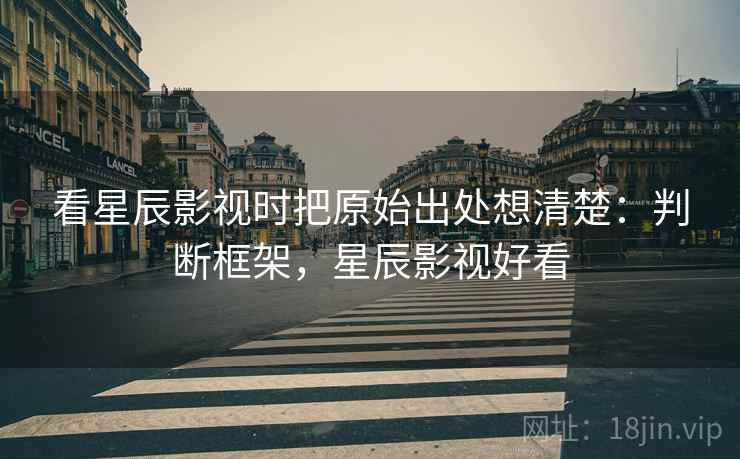 看星辰影视时把原始出处想清楚：判断框架，星辰影视好看