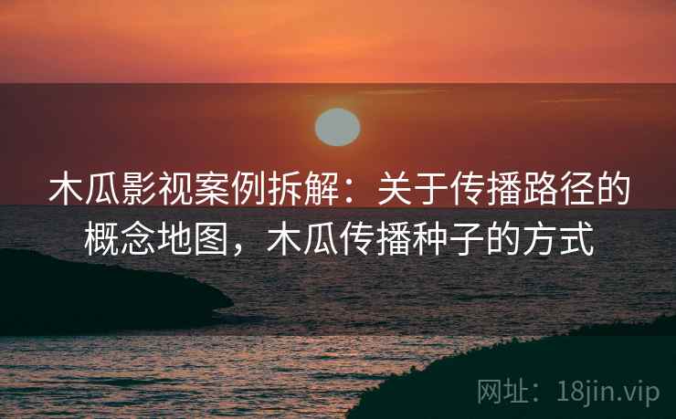 木瓜影视案例拆解:关于传播路径的概念地图,木瓜传播种子的方式 木瓜影视案例拆解:关于传播路径的概念地图,木瓜传播种子的方式