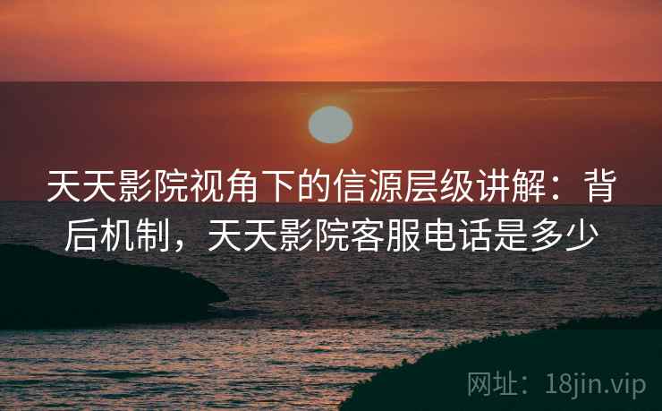 天天影院视角下的信源层级讲解:背后机制,天天影院客服电话是多少 天天影院视角下的信源层级讲解:背后机制,天天影院客服电话是多少
