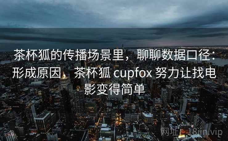 茶杯狐的传播场景里,聊聊数据口径:形成原因,茶杯狐 cupfox 努力让找电影变得简单 茶杯狐的传播场景里,聊聊数据口径:形成原因,茶杯狐 cupfox 努力让找电影变得简单