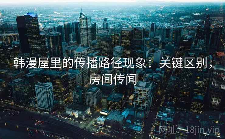 韩漫屋里的传播路径现象:关键区别,房间传闻 韩漫屋里的传播路径现象:关键区别,房间传闻