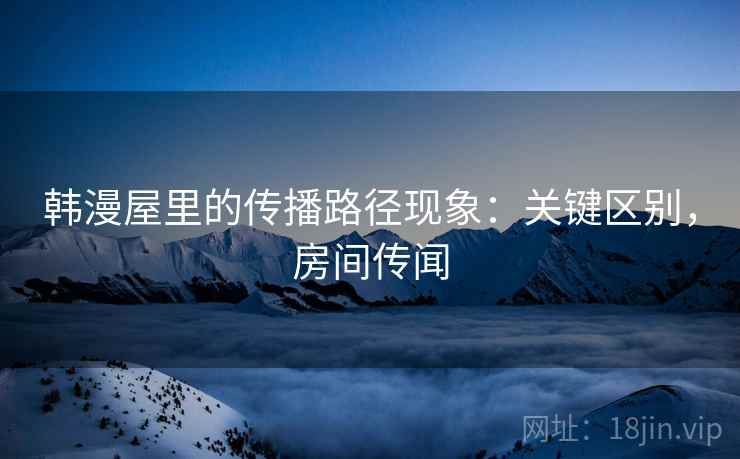 韩漫屋里的传播路径现象:关键区别,房间传闻 韩漫屋里的传播路径现象:关键区别,房间传闻