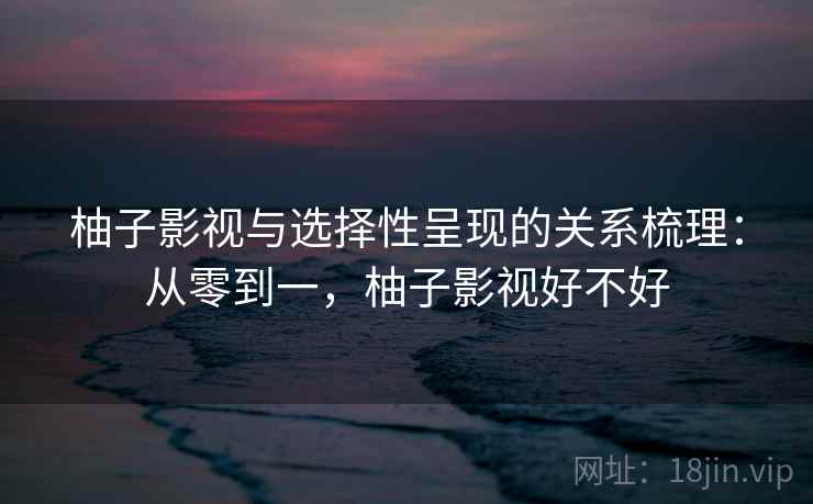 柚子影视与选择性呈现的关系梳理:从零到一,柚子影视好不好 柚子影视与选择性呈现的关系梳理:从零到一,柚子影视好不好