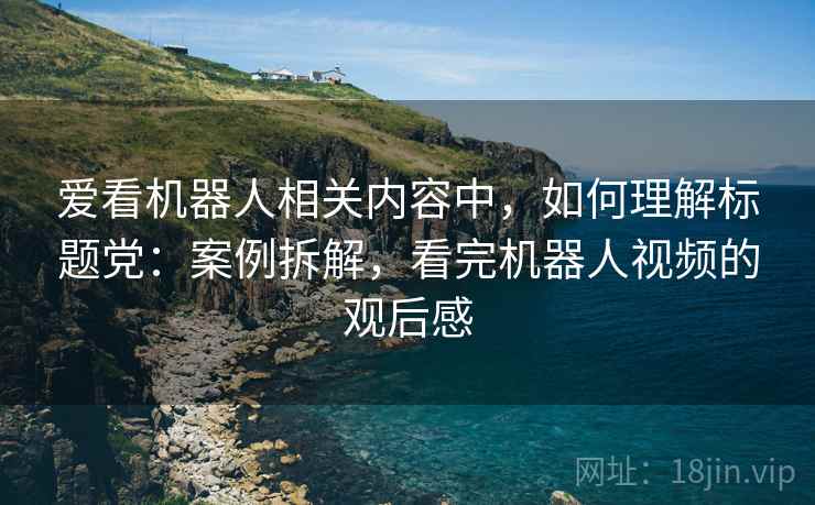 爱看机器人相关内容中,如何理解标题党:案例拆解,看完机器人视频的观后感 爱看机器人相关内容中,如何理解标题党:案例拆解,看完机器人视频的观后感