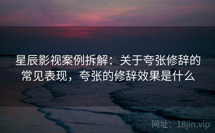 星辰影视案例拆解:关于夸张修辞的常见表现,夸张的修辞效果是什么 星辰影视案例拆解:关于夸张修辞的常见表现,夸张的修辞效果是什么