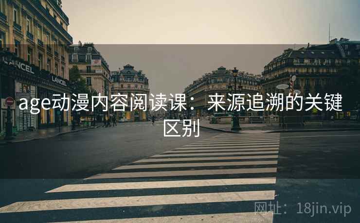 age动漫内容阅读课:来源追溯的关键区别 age动漫内容阅读课:来源追溯的关键区别