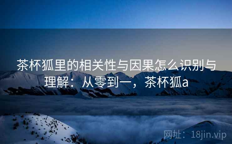 茶杯狐里的相关性与因果怎么识别与理解:从零到一,茶杯狐a 茶杯狐里的相关性与因果怎么识别与理解:从零到一,茶杯狐a