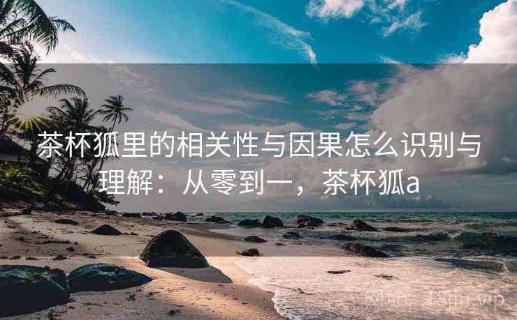 茶杯狐里的相关性与因果怎么识别与理解:从零到一,茶杯狐a 茶杯狐里的相关性与因果怎么识别与理解:从零到一,茶杯狐a