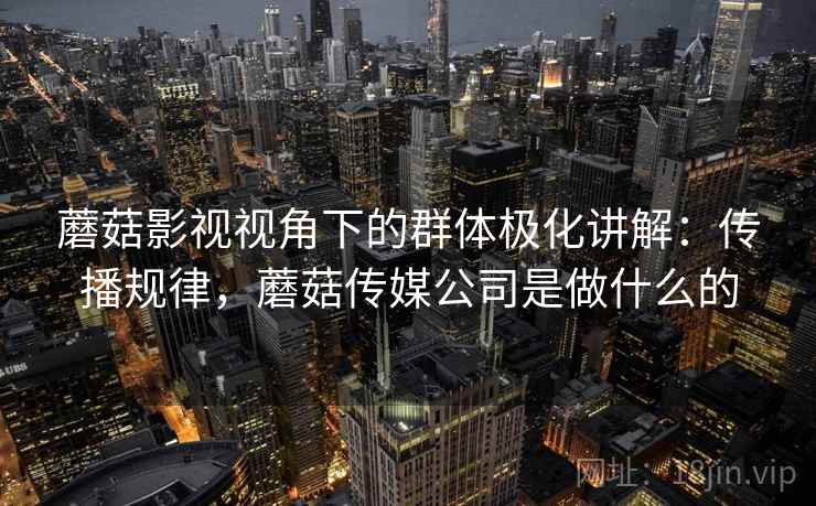 蘑菇影视视角下的群体极化讲解:传播规律,蘑菇传媒公司是做什么的 蘑菇影视视角下的群体极化讲解:传播规律,蘑菇传媒公司是做什么的