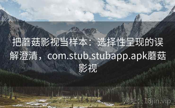 把蘑菇影视当样本：选择性呈现的误解澄清，com.stub.stubapp.apk蘑菇影视