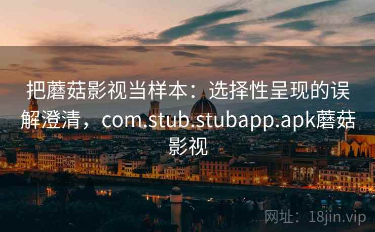 把蘑菇影视当样本：选择性呈现的误解澄清，com.stub.stubapp.apk蘑菇影视