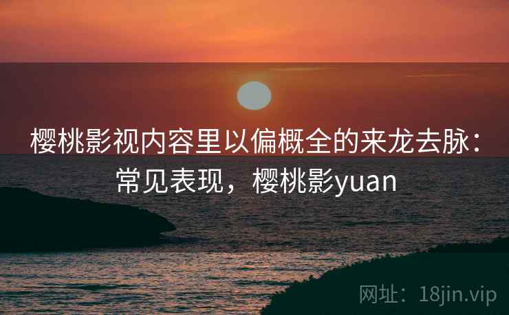 樱桃影视内容里以偏概全的来龙去脉:常见表现,樱桃影yuan 樱桃影视内容里以偏概全的来龙去脉:常见表现,樱桃影yuan
