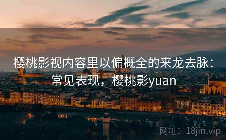 樱桃影视内容里以偏概全的来龙去脉:常见表现,樱桃影yuan 樱桃影视内容里以偏概全的来龙去脉:常见表现,樱桃影yuan